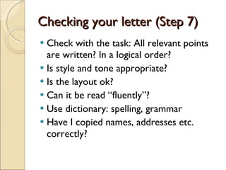 Checking your letter (Step 7) Check with the task: All relevant points are written? In a logical order? Is style and tone appropriate? Is the layout ok? Can it be read “fluently”? Use dictionary: spelling, grammar Have I copied names, addresses etc. correctly? 