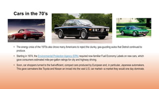 • The energy crisis of the 1970s also drove many Americans to reject the clunky, gas-guzzling autos that Detroit continued to
produce.
• Starting in 1974, the Environmental Protection Agency (EPA) required now-familiar Fuel Economy Labels on new cars, which
gave consumers estimated mile-per-gallon ratings for city and highway driving.
• Soon, car shoppers turned to the fuel-efficient, compact cars produced by European and, in particular, Japanese automakers.
This gave carmakers like Toyota and Nissan an inroad into the vast U.S. car market—a market they would one day dominate.
Cars in the 70’s
 