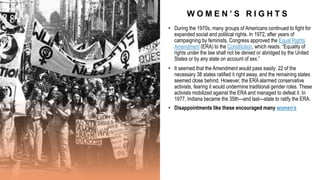 W O M E N ’ S R I G H T S
• During the 1970s, many groups of Americans continued to fight for
expanded social and political rights. In 1972, after years of
campaigning by feminists, Congress approved the Equal Rights
Amendment (ERA) to the Constitution, which reads: “Equality of
rights under the law shall not be denied or abridged by the United
States or by any state on account of sex.”
• It seemed that the Amendment would pass easily: 22 of the
necessary 38 states ratified it right away, and the remaining states
seemed close behind. However, the ERA alarmed conservative
activists, fearing it would undermine traditional gender roles. These
activists mobilized against the ERA and managed to defeat it. In
1977, Indiana became the 35th—and last—state to ratify the ERA.
• Disappointments like these encouraged many women’s
 