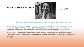 G AY L I B E R AT I O N
• Following the Stonewall Riots of 1969, the gay rights movement continued to build momentum and began to wield
considerable political power. One year after Stonewall, New York City hosted America’s first gay pride parade.
• In 1978, Harvey Milk was elected mayor of San Francisco, becoming the first openly gay man elected to office in
California. And in 1979, more than 100,000 people took part in the first National March on Washington for Lesbian and
Gay Rights.
Harvey Milk
Flashback: Harvey Milk Assassinated In San Francisco | NBC News - YouTube
 