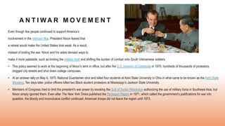 A N T I W A R M O V E M E N T
Even though few people continued to support America’s
involvement in the Vietnam War, President Nixon feared that
a retreat would make the United States look weak. As a result,
instead of ending the war, Nixon and his aides devised ways to
make it more palatable, such as limiting the military draft and shifting the burden of combat onto South Vietnamese soldiers.
• This policy seemed to work at the beginning of Nixon’s term in office, but after the U.S. invasion of Cambodia in 1970, hundreds of thousands of protestors
clogged city streets and shut down college campuses.
• At an antiwar rally on May 4, 1970, National Guardsmen shot and killed four students at Kent State University in Ohio in what came to be known as the Kent State
Shooting. Ten days later, police officers killed two Black student protestors at Mississippi’s Jackson State University.
• Members of Congress tried to limit the president’s war power by revoking the Gulf of Tonkin Resolution authorizing the use of military force in Southeast Asia, but
Nixon simply ignored them. Even after The New York Times published the Pentagon Papers in 1971, which called the government’s justifications for war into
question, the bloody and inconclusive conflict continued. American troops did not leave the region until 1973.
 
