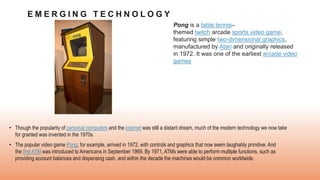 E M E R G I N G T E C H N O L O G Y
• Though the popularity of personal computers and the internet was still a distant dream, much of the modern technology we now take
for granted was invented in the 1970s.
• The popular video game Pong, for example, arrived in 1972, with controls and graphics that now seem laughably primitive. And
the first ATM was introduced to Americans in September 1969. By 1971, ATMs were able to perform multiple functions, such as
providing account balances and dispensing cash, and within the decade the machines would be common worldwide.
Pong is a table tennis–
themed twitch arcade sports video game,
featuring simple two-dimensional graphics,
manufactured by Atari and originally released
in 1972. It was one of the earliest arcade video
games
 