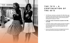 T H E 7 0 ’ S – A
C O N T I N U A T I O N O F
T H E 6 0 ’ S
• The 1970s were, in some ways, a continuation of the 1960s. Women, gays
and lesbians, African Americans, Native Americans and other marginalized
people continued their fight for equality, and many Americans joined the
protest against the ongoing war in Vietnam.
• In other ways, however, the decade was a repudiation of the 1960s.
of the 1960s.
• A “New Right” mobilized in defense of political conservatism and traditional
family roles, though the behavior of President Richard Nixon—and the
ensuing Watergate Scandal—undermined many people’s faith in the
federal government.
• By the end of the decade, these divisions and disappointments had set a
tone for public life that many would argue is still with us today.
 