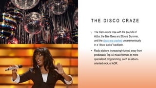 T H E D I S C O C R A Z E
• The disco craze rose with the sounds of
Abba, the Bee Gees and Donna Summer,
until the disco era crashed unceremoniously
in a “disco sucks” backlash.
• Radio stations increasingly turned away from
predictable Top 40 music formats to more
specialized programming, such as album-
oriented rock, or AOR.
 