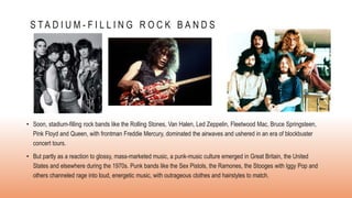 S T A D I U M - F I L L I N G R O C K B A N D S
• Soon, stadium-filling rock bands like the Rolling Stones, Van Halen, Led Zeppelin, Fleetwood Mac, Bruce Springsteen,
Pink Floyd and Queen, with frontman Freddie Mercury, dominated the airwaves and ushered in an era of blockbuster
concert tours.
• But partly as a reaction to glossy, mass-marketed music, a punk-music culture emerged in Great Britain, the United
States and elsewhere during the 1970s. Punk bands like the Sex Pistols, the Ramones, the Stooges with Iggy Pop and
others channeled rage into loud, energetic music, with outrageous clothes and hairstyles to match.
 