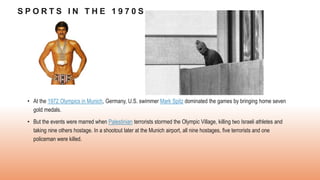 S P O R T S I N T H E 1 9 7 0 S
• At the 1972 Olympics in Munich, Germany, U.S. swimmer Mark Spitz dominated the games by bringing home seven
gold medals.
• But the events were marred when Palestinian terrorists stormed the Olympic Village, killing two Israeli athletes and
taking nine others hostage. In a shootout later at the Munich airport, all nine hostages, five terrorists and one
policeman were killed.
 