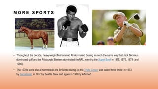 M O R E S P O R T S
• Throughout the decade, heavyweight Muhammad Ali dominated boxing in much the same way that Jack Nicklaus
dominated golf and the Pittsburgh Steelers dominated the NFL, winning the Super Bowl in 1975, 1976, 1979 (and
1980).
• The 1970s were also a memorable era for horse racing, as the Triple Crown was taken three times: in 1973
by Secretariat, in 1977 by Seattle Slew and again in 1978 by Affirmed.
 