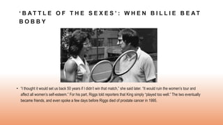 ‘ B A T T L E O F T H E S E X E S ’ : W H E N B I L L I E B E A T
B O B B Y
• “I thought it would set us back 50 years if I didn’t win that match,” she said later. “It would ruin the women’s tour and
affect all women’s self-esteem.” For his part, Riggs told reporters that King simply “played too well.” The two eventually
became friends, and even spoke a few days before Riggs died of prostate cancer in 1995.
 