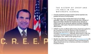 T H E H I S T O R Y O F C R E E P A N D
I T S R O L E I N T H E
W A T E R G A T E S C A N D A L
• A forceful presidential campaign therefore seemed essential to the
president and some of his key advisers.
• Their aggressive tactics included what turned out to be illegal
espionage. In May 1972, as evidence would later show, members of
Nixon’s Committee to Re-Elect the President (known derisively as
CREEP) broke into the Democratic National Committee’s Watergate
headquarters, stole copies of top-secret documents and bugged the
office’s phones.
• CREEP was the unofficial abbreviation derisively applied to
the Committee for the Re-Election of the President, a
fundraising organization within the administration of
President Richard Nixon. Officially abbreviated to CRP, the
committee was first organized in late 1970 and opened its
Washington, D.C. office in the spring of 1971.
• Besides its infamous role in the 1972 Watergate scandal, the
CRP was found to have employed money laundering and
illegal slush funds in its re-election activities on behalf of
President Nixon.
 