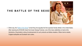 T H E B AT T L E O F T H E S E X E S
• Either way, the “Battle of the Sexes” turned King into arguably the first superstar female athlete in the United States.
After receiving her $100,000 check from boxer George Foreman, one of the many celebrities on hand at the
Astrodome, King landed a string of endorsements for such products as Adidas sneakers, Wilson tennis rackets,
Colgate toothpaste and Sunbeam hair curlers.
 