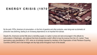 E N E R G Y C R I S I S ( 1 9 7 0 ’ S )
By the early 1970s, American oil consumption—in the form of gasoline and other products—was rising even as domestic oil
production was declining, leading to an increasing dependence on oil imported from abroad.
Despite this, Americans worried little about a dwindling supply or a spike in prices and were encouraged in this attitude by
policymakers in Washington, who believed that Arab oil exporters couldn’t afford to lose the revenue from the U.S. market. These
assumptions were demolished in 1973, when an oil embargo imposed by members of the Organization of Arab Petroleum Exporting
Countries (OAPEC) led to fuel shortages and sky-high prices throughout much of the decade.
 