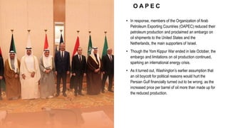 O A P E C
• In response, members of the Organization of Arab
Petroleum Exporting Countries (OAPEC) reduced their
petroleum production and proclaimed an embargo on
oil shipments to the United States and the
Netherlands, the main supporters of Israel.
• Though the Yom Kippur War ended in late October, the
embargo and limitations on oil production continued,
sparking an international energy crisis.
• As it turned out, Washington’s earlier assumption that
an oil boycott for political reasons would hurt the
Persian Gulf financially turned out to be wrong, as the
increased price per barrel of oil more than made up for
the reduced production.
 