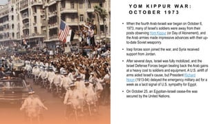 Y O M K I P P U R W A R :
O C T O B E R 1 9 7 3
• When the fourth Arab-Israeli war began on October 6,
1973, many of Israel’s soldiers were away from their
posts observing Yom Kippur (or Day of Atonement), and
the Arab armies made impressive advances with their up-
to-date Soviet weaponry.
• Iraqi forces soon joined the war, and Syria received
support from Jordan.
• After several days, Israel was fully mobilized, and the
Israel Defense Forces began beating back the Arab gains
at a heavy cost to soldiers and equipment. A U.S. airlift of
arms aided Israel’s cause, but President Richard
Nixon (1913-94) delayed the emergency military aid for a
week as a tacit signal of U.S. sympathy for Egypt.
• On October 25, an Egyptian-Israeli cease-fire was
secured by the United Nations.
 