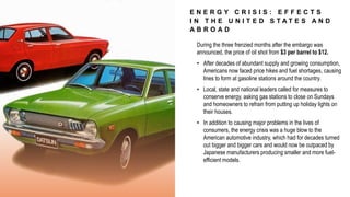 E N E R G Y C R I S I S : E F F E C T S
I N T H E U N I T E D S T A T E S A N D
A B R O A D
During the three frenzied months after the embargo was
announced, the price of oil shot from $3 per barrel to $12.
• After decades of abundant supply and growing consumption,
Americans now faced price hikes and fuel shortages, causing
lines to form at gasoline stations around the country.
• Local, state and national leaders called for measures to
conserve energy, asking gas stations to close on Sundays
and homeowners to refrain from putting up holiday lights on
their houses.
• In addition to causing major problems in the lives of
consumers, the energy crisis was a huge blow to the
American automotive industry, which had for decades turned
out bigger and bigger cars and would now be outpaced by
Japanese manufacturers producing smaller and more fuel-
efficient models.
 