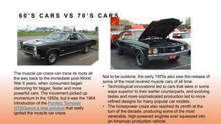 6 0 ’ S C A R S V S 7 0 ’ S C A R S
The muscle car craze can trace its roots all
the way back to the immediate post-World
War II years, when consumers began
clamoring for bigger, faster and more
powerful cars. The movement picked up
momentum in the 1950s, but it was the 1964
introduction of the Pontiac Tempest
GTOOpens a new window that really
ignited the muscle car craze.
Not to be outdone, the early 1970s also saw the release of
some of the most revered muscle cars of all time.
• Technological innovations led to cars that were in some
ways superior to their earlier counterparts, and evolving
tastes and more sophisticated production led to more
refined designs for many popular car models.
• The horsepower craze also reached its zenith at the
turn of the decade, producing some of the most
venerable, high-powered engines ever squeezed into
an American production vehicle.
 