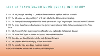 L I S T O F 1 9 7 0 ' S M A J O R N E W S E V E N T S I N H I S T O R Y
1. 1970 The first jumbo-jet, the Boeing 747, makes its debut commercial flight from New York to London.
2. 1971 The U.S. voting age is lowered from 21 to 18 years old when the 26th amendment is ratified.
3. 1972 The Watergate Scandal begins when White House operatives are caught burglarizing the Democratic National Committee
4. 1973 The United States Supreme Court declares that abortion is a constitutional right in the landmark decision on the Roe v.
Wade
5. 1974 U.S. President Richard Nixon resigns from office after being implicated in the Watergate Scandal.
6. 1975 The movie "Jaws" opens in theaters and is one of the first block-buster films.
7. 1976 Steve Jobs and Steve Wozniak create the Apple Computer Company.
8. 1977 MRI (Magnetic Resonance Imaging) Scanner is first tested.
9. 1978 The computer video game Space Invaders is released.
10.1979 The Three Mile Island nuclear incident occurs in Pennsylvania.
 