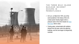 T H E T H R E E M I L E I S L A N D
N U C L E A R I N C I D E N T
O C C U R S I N
P E N N S Y L V A N I A
• At 4 a.m. on March 28, 1979, one of the
worst accidents in the history of the U.S.
nuclear power industry begins when a
pressure valve in the Unit-2 reactor at Three
Mile Island fails to close.
• Cooling water, contaminated with radiation,
drained from the open valve into adjoining
buildings, and the core began to dangerously
overheat.
 