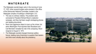 W A T E R G A T E
The Watergate scandal began early in the morning of June
17, 1972, when several burglars were arrested in the office
of the Democratic National Committee, located in the
Watergate complex of buildings in Washington, D.C.
• This was no ordinary robbery: The prowlers were
connected to President Richard Nixon’s reelection
campaign, and they had been caught wiretapping phones
and stealing documents.
• Nixon took aggressive steps to cover up the crimes, but
when Washington Post reporters Bob Woodward and
Carl Bernstein revealed his role in the conspiracy, Nixon
resigned on August 9, 1974.
• The Watergate scandal changed American politics
forever, leading many Americans to question their leaders
and think more critically about the presidency.
 
