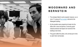 W O O D W A R D A N D
B E R N S T E I N
• The wiretaps failed to work properly, however, so on
June 17 a group of five burglars returned to the
Watergate building.
• As the prowlers were preparing to break into the
office with a new microphone, a security guard
noticed someone had taped over several of the
building’s door locks.
• The guard called the police, who arrived just in time
to catch them red-handed.
 