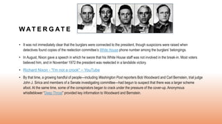 W AT E R G AT E
• It was not immediately clear that the burglars were connected to the president, though suspicions were raised when
detectives found copies of the reelection committee’s White House phone number among the burglars’ belongings.
• In August, Nixon gave a speech in which he swore that his White House staff was not involved in the break-in. Most voters
believed him, and in November 1972 the president was reelected in a landslide victory.
• Richard Nixon - "I'm not a crook" – YouTube
• By that time, a growing handful of people—including Washington Post reporters Bob Woodward and Carl Bernstein, trial judge
John J. Sirica and members of a Senate investigating committee—had begun to suspect that there was a larger scheme
afoot. At the same time, some of the conspirators began to crack under the pressure of the cover-up. Anonymous
whistleblower “Deep Throat” provided key information to Woodward and Bernstein.
 