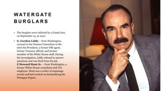 W AT E R G AT E
B U R G L A R S
• The burglars were indicted by a Grand Jury
on September 15, as were:
• G. Gordon Liddy – from Washington,
counsel to the Finance Committee to Re-
elect the President, a former FBI agent,
former Treasury official, and former
member of the White House staff. During
the investigation, Liddy refused to answer
questions and was fired from his job.
E Howard Hunt Jr. – from Washington, a
former White House consultant and CIA
employee. Hunt was a writer of espionage
novels and had worked on declassifying the
Pentagon Papers.
 