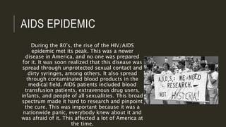 AIDS EPIDEMIC
During the 80’s, the rise of the HIV/AIDS
epidemic met its peak. This was a newer
disease in America, and no one was prepared
for it. It was soon realized that this disease was
spread through unprotected sexual contact and
dirty syringes, among others. It also spread
through contaminated blood products in the
medical field. AIDS patients included blood
transfusion patients, extravenous drug users,
infants, and people of all sexualities. This broad
spectrum made it hard to research and pinpoint
the cure. This was important because it was a
nationwide panic, everybody knew about it and
was afraid of it. This affected a lot of America at
the time.
 