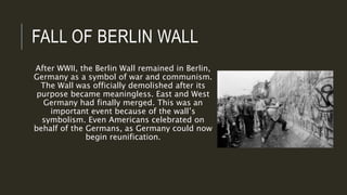 FALL OF BERLIN WALL
After WWII, the Berlin Wall remained in Berlin,
Germany as a symbol of war and communism.
The Wall was officially demolished after its
purpose became meaningless. East and West
Germany had finally merged. This was an
important event because of the wall’s
symbolism. Even Americans celebrated on
behalf of the Germans, as Germany could now
begin reunification.
 