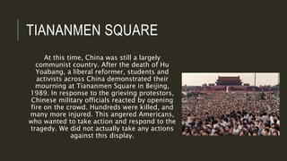 TIANANMEN SQUARE
At this time, China was still a largely
communist country. After the death of Hu
Yoabang, a liberal reformer, students and
activists across China demonstrated their
mourning at Tiananmen Square in Beijing,
1989. In response to the grieving protestors,
Chinese military officials reacted by opening
fire on the crowd. Hundreds were killed, and
many more injured. This angered Americans,
who wanted to take action and respond to the
tragedy. We did not actually take any actions
against this display.
 