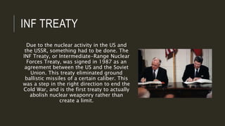INF TREATY
Due to the nuclear activity in the US and
the USSR, something had to be done. The
INF Treaty, or Intermediate-Range Nuclear
Forces Treaty, was signed in 1987 as an
agreement between the US and the Soviet
Union. This treaty eliminated ground
ballistic missiles of a certain caliber. This
was a step in the right direction to end the
Cold War, and is the first treaty to actually
abolish nuclear weaponry rather than
create a limit.
 