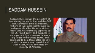 SADDAM HUSSEIN
Saddam Hussein was the president of
Iraq during the war in Iraq and the Gulf
War. During his time as president,
millions of lives were lost through war
and genocide alike. He was a vicious
leader and was eventually captured by
the US, found guilty, and hung. He is
an important figure because he was a
big threat to the United States, and
continued to be a threat after the 90’s
ended. He was a very powerful and
cruel leader, feared and hated by
majority of America.
 