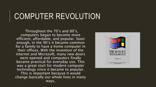 COMPUTER REVOLUTION
Throughout the 70’s and 80’s,
computers began to become more
efficient, affordable, and popular. Soon
enough, in the 90’s it became common
for a family to have a home computer in
their offices. With the invention of the
internet and Microsoft, many new doors
were opened and computers finally
became practical for everyday use. This
was a great start for modern computer
technology since it became to popular.
This is important because it would
change basically our whole lives in many
ways.
 