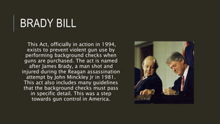 BRADY BILL
This Act, officially in action in 1994,
exists to prevent violent gun use by
performing background checks when
guns are purchased. The act is named
after James Brady, a man shot and
injured during the Reagan assassination
attempt by John Minckley Jr in 1981.
This act also includes many guidelines
that the background checks must pass
in specific detail. This was a step
towards gun control in America.
 