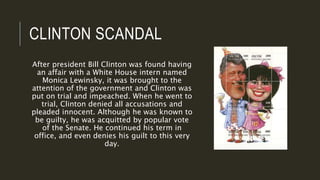 CLINTON SCANDAL
After president Bill Clinton was found having
an affair with a White House intern named
Monica Lewinsky, it was brought to the
attention of the government and Clinton was
put on trial and impeached. When he went to
trial, Clinton denied all accusations and
pleaded innocent. Although he was known to
be guilty, he was acquitted by popular vote
of the Senate. He continued his term in
office, and even denies his guilt to this very
day.
 