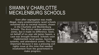 SWANN V CHARLOTTE
MECKLENBURG SCHOOLS
Even after segregation was made
illegal, many predominately raced schools
remained due to societal reasons, shown
in the Charlotte and Mecklenburg
Schools. The district redrew attendance
zones, but it made no difference. Soon,
on behalf of six year old James Swann, a
case was brought forward. Schools soon
implemented racial quotas, busing
systems, and attendance zones. This was
important because it was a pressing civil
rights issue at this time that needed
involvement from the government to
make progress.
 