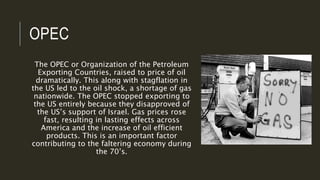 OPEC
The OPEC or Organization of the Petroleum
Exporting Countries, raised to price of oil
dramatically. This along with stagflation in
the US led to the oil shock, a shortage of gas
nationwide. The OPEC stopped exporting to
the US entirely because they disapproved of
the US’s support of Israel. Gas prices rose
fast, resulting in lasting effects across
America and the increase of oil efficient
products. This is an important factor
contributing to the faltering economy during
the 70’s.
 