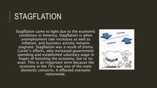 STAGFLATION
Stagflation came to light due to the economic
conditions in America. Stagflation is when
unemployment rate increases as well as
inflation, and business activity remains
stagnant. Stagflation was a result of Jimmy
Carter’s efforts, who increased government
spending and established voluntary wage in
hopes of boosting the economy, but to no
avail. This is an important term because the
economy in the 70’s was one of the main
domestic concerns. It effected everyone
nationwide.
 