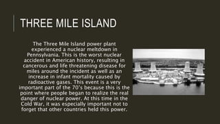 THREE MILE ISLAND
The Three Mile Island power plant
experienced a nuclear meltdown in
Pennsylvania. This is the worst nuclear
accident in American history, resulting in
cancerous and life threatening disease for
miles around the incident as well as an
increase in infant mortality caused by
radioactive gases. This event is a very
important part of the 70’s because this is the
point where people began to realize the real
danger of nuclear power. At this time in the
Cold War, it was especially important not to
forget that other countries held this power.
 