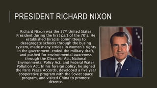 PRESIDENT RICHARD NIXON
Richard Nixon was the 37th United States
President during the first part of the 70’s. He
established biracial committees to
desegregate schools through the busing
system, made many strides in women’s rights
in the government, ended the military draft,
and pushed for environmental awareness
through the Clean Air Act, National
Environmental Policy Act, and Federal Water
Pollution Act. In his foreign policy, he signed
the Paris Peace Accords, developed a five year
cooperative program with the Soviet space
program, and visited China to promote
détente.
 