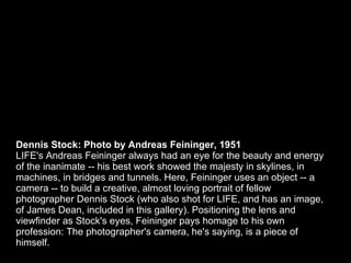 Dennis Stock: Photo by Andreas Feininger, 1951 LIFE's Andreas Feininger always had an eye for the beauty and energy of the...