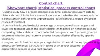 Control chart
(Shewhart chart)( statistical process control chart)
-Used to study how a process changes over time. Comparing current data to
historical control limits leads to conclusions about whether the process variation
is consistent (in control) or is unpredictable (out of control, affected by special
causes of variation)
-A central line is used to depict an average or mean, as well as an upper and
lower line to depict upper and lower control limits based on historical data. By
comparing historical data to data collected from your current process, you can
determine whether your current process is controlled or affected by specific
variations.
-Using a control chart can save your organization time and money by predicting
process performance, particularly in terms of what your customer or
organization expects in your final product.
 