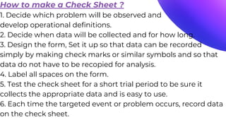 How to make a Check Sheet ?
1. Decide which problem will be observed and
develop operational definitions.
2. Decide when data will be collected and for how long.
3. Design the form, Set it up so that data can be recorded
simply by making check marks or similar symbols and so that
data do not have to be recopied for analysis.
4. Label all spaces on the form.
5. Test the check sheet for a short trial period to be sure it
collects the appropriate data and is easy to use.
6. Each time the targeted event or problem occurs, record data
on the check sheet.
 
