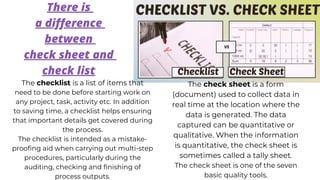 There is
a difference
between
check sheet and
check list
The checklist is a list of items that
need to be done before starting work on
any project, task, activity etc. In addition
to saving time, a checklist helps ensuring
that important details get covered during
the process.
The checklist is intended as a mistake-
proofing aid when carrying out multi-step
procedures, particularly during the
auditing, checking and finishing of
process outputs.
The check sheet is a form
(document) used to collect data in
real time at the location where the
data is generated. The data
captured can be quantitative or
qualitative. When the information
is quantitative, the check sheet is
sometimes called a tally sheet.
The check sheet is one of the seven
basic quality tools.
 