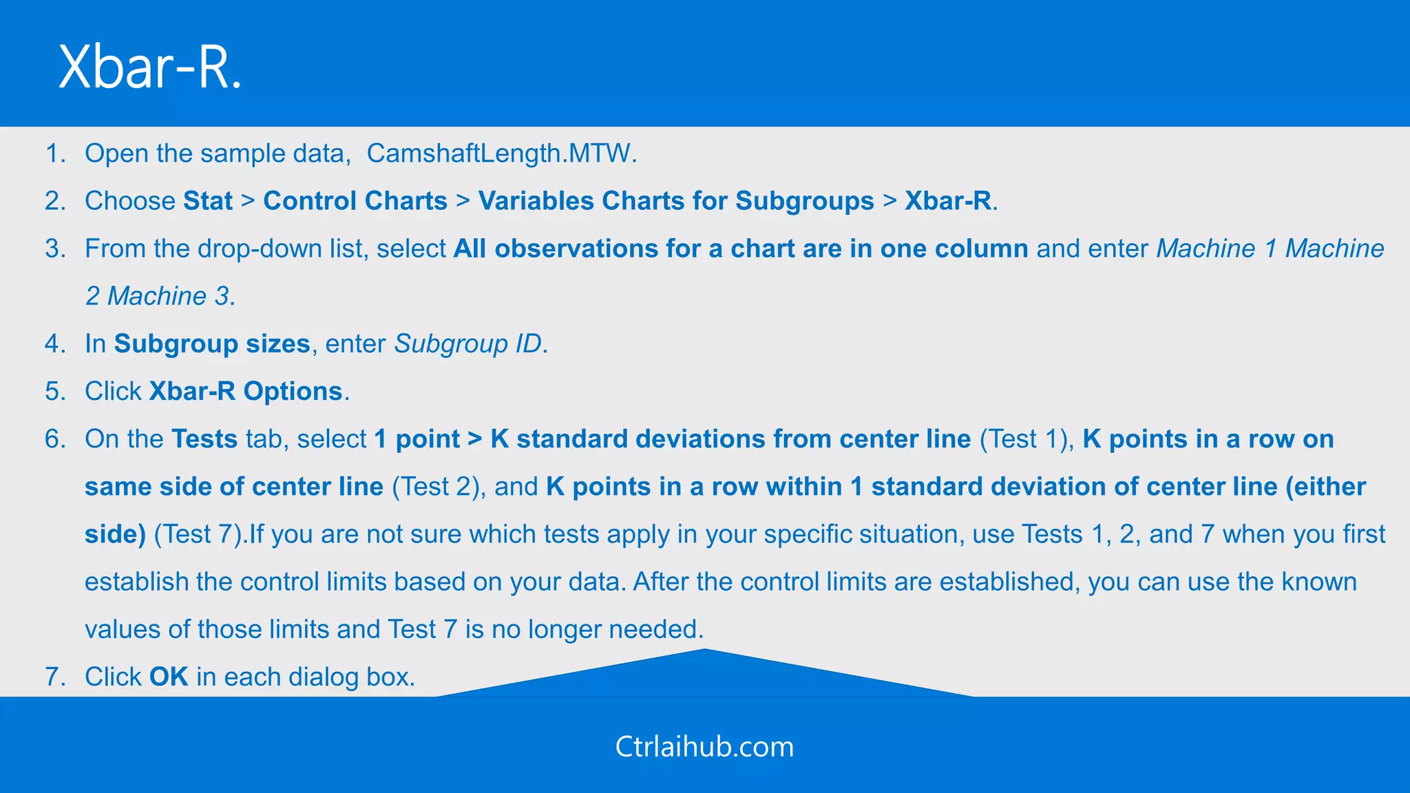 Ctrlaihub.com
Xbar-R.
1. Open the sample data, CamshaftLength.MTW.
2. Choose Stat > Control Charts > Variables Charts for Subgroups > Xbar-R.
3. From the drop-down list, select All observations for a chart are in one column and enter Machine 1 Machine
2 Machine 3.
4. In Subgroup sizes, enter Subgroup ID.
5. Click Xbar-R Options.
6. On the Tests tab, select 1 point > K standard deviations from center line (Test 1), K points in a row on
same side of center line (Test 2), and K points in a row within 1 standard deviation of center line (either
side) (Test 7).If you are not sure which tests apply in your specific situation, use Tests 1, 2, and 7 when you first
establish the control limits based on your data. After the control limits are established, you can use the known
values of those limits and Test 7 is no longer needed.
7. Click OK in each dialog box.
 