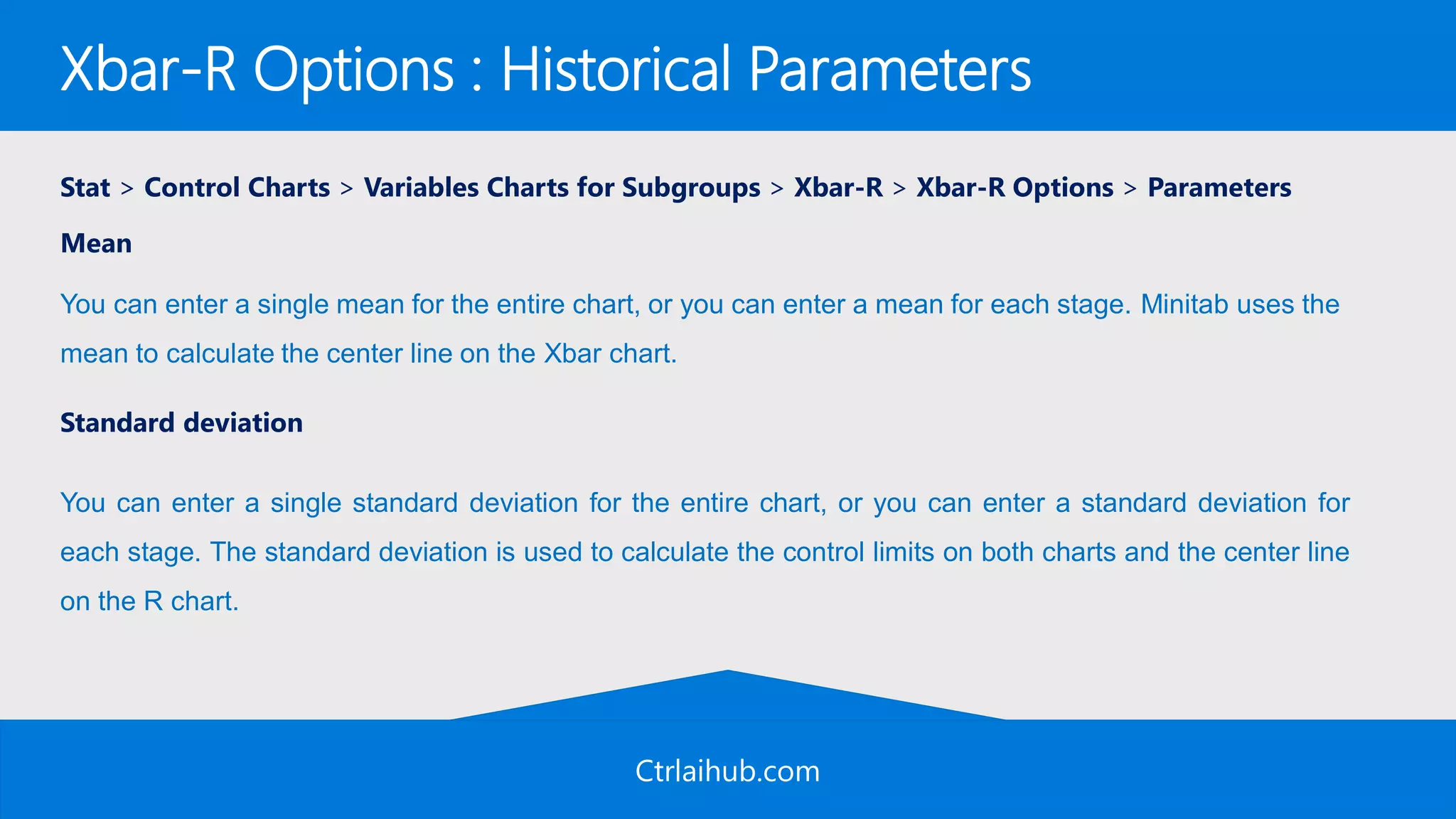 Ctrlaihub.com
Xbar-R Options : Historical Parameters
Stat > Control Charts > Variables Charts for Subgroups > Xbar-R > Xbar-R Options > Parameters
Mean
Standard deviation
You can enter a single mean for the entire chart, or you can enter a mean for each stage. Minitab uses the
mean to calculate the center line on the Xbar chart.
You can enter a single standard deviation for the entire chart, or you can enter a standard deviation for
each stage. The standard deviation is used to calculate the control limits on both charts and the center line
on the R chart.
 
