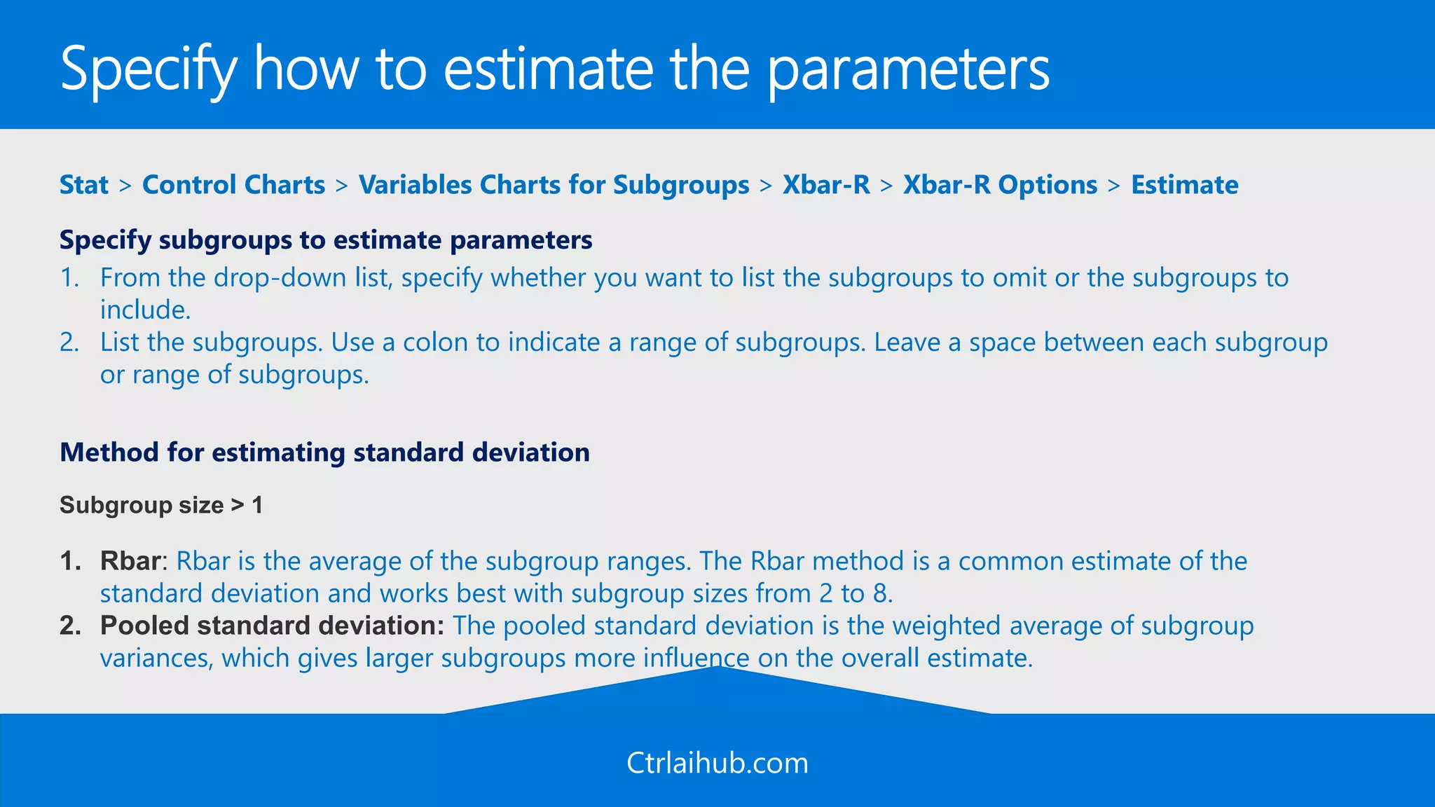 Ctrlaihub.com
Specify how to estimate the parameters
Stat > Control Charts > Variables Charts for Subgroups > Xbar-R > Xbar-R Options > Estimate
Specify subgroups to estimate parameters
1. From the drop-down list, specify whether you want to list the subgroups to omit or the subgroups to
include.
2. List the subgroups. Use a colon to indicate a range of subgroups. Leave a space between each subgroup
or range of subgroups.
Method for estimating standard deviation
Subgroup size > 1
1. Rbar: Rbar is the average of the subgroup ranges. The Rbar method is a common estimate of the
standard deviation and works best with subgroup sizes from 2 to 8.
2. Pooled standard deviation: The pooled standard deviation is the weighted average of subgroup
variances, which gives larger subgroups more influence on the overall estimate.
 