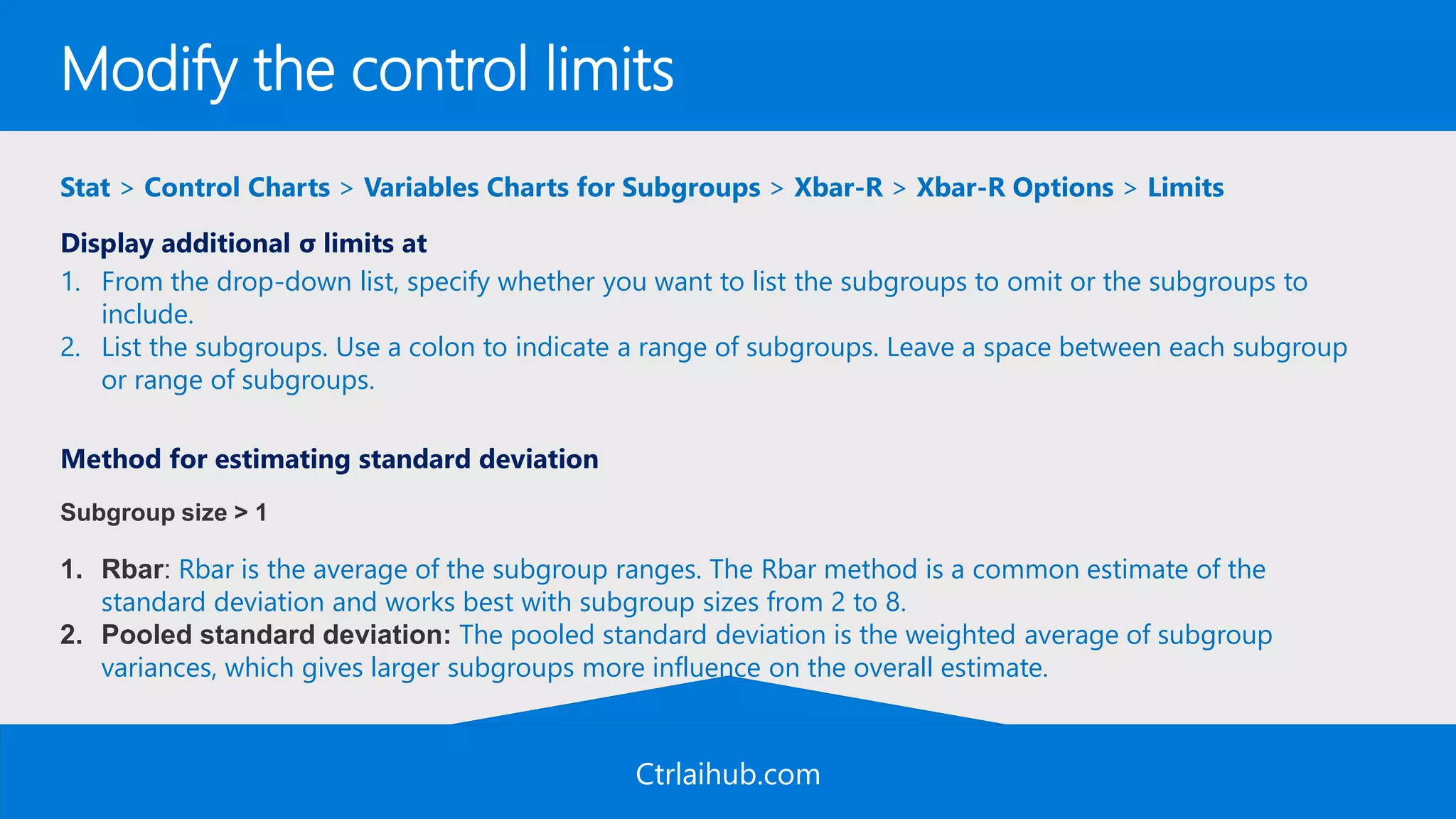 Ctrlaihub.com
Modify the control limits
Stat > Control Charts > Variables Charts for Subgroups > Xbar-R > Xbar-R Options > Limits
Display additional σ limits at
1. From the drop-down list, specify whether you want to list the subgroups to omit or the subgroups to
include.
2. List the subgroups. Use a colon to indicate a range of subgroups. Leave a space between each subgroup
or range of subgroups.
Method for estimating standard deviation
Subgroup size > 1
1. Rbar: Rbar is the average of the subgroup ranges. The Rbar method is a common estimate of the
standard deviation and works best with subgroup sizes from 2 to 8.
2. Pooled standard deviation: The pooled standard deviation is the weighted average of subgroup
variances, which gives larger subgroups more influence on the overall estimate.
 