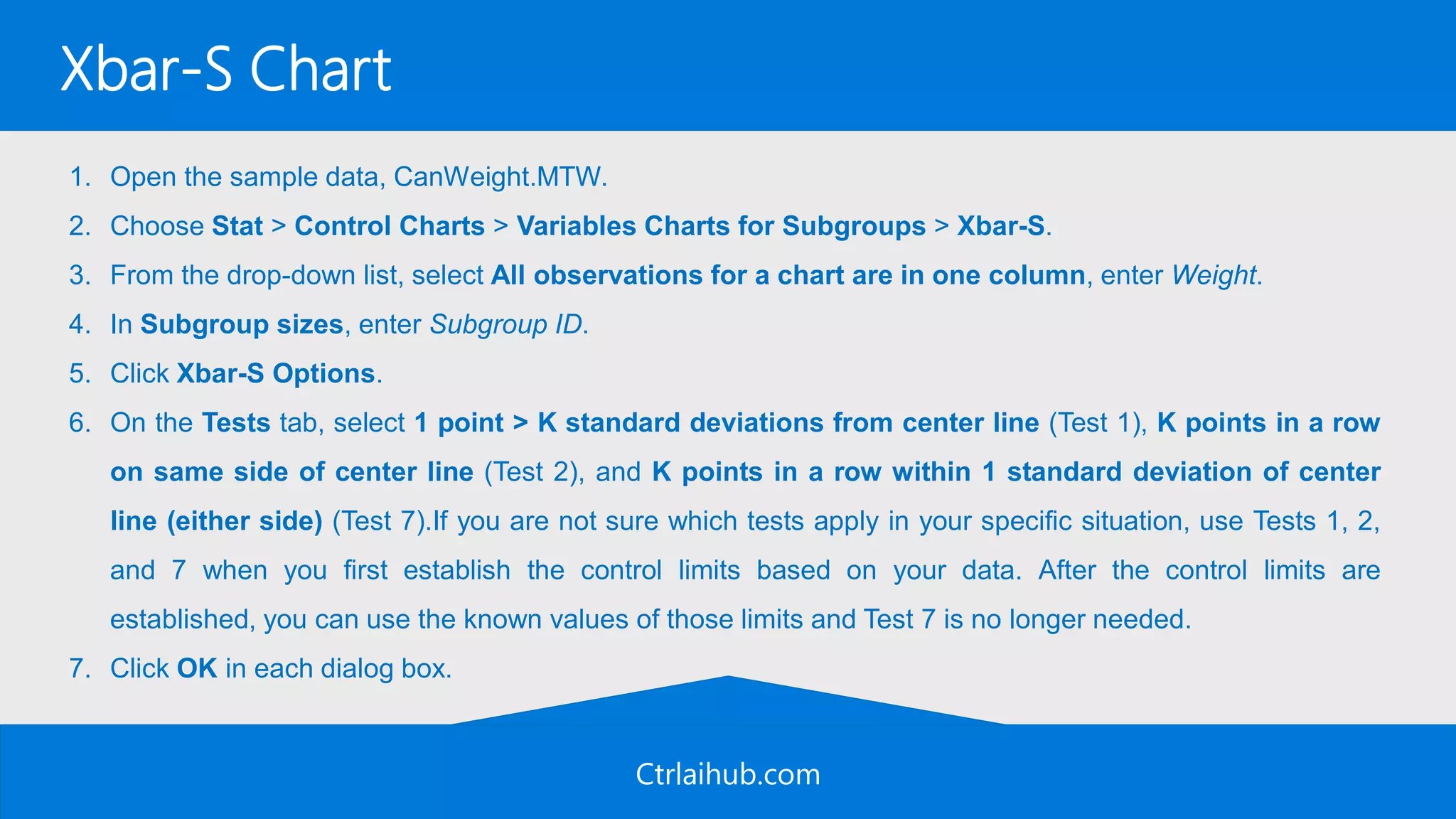 Ctrlaihub.com
Xbar-S Chart
1. Open the sample data, CanWeight.MTW.
2. Choose Stat > Control Charts > Variables Charts for Subgroups > Xbar-S.
3. From the drop-down list, select All observations for a chart are in one column, enter Weight.
4. In Subgroup sizes, enter Subgroup ID.
5. Click Xbar-S Options.
6. On the Tests tab, select 1 point > K standard deviations from center line (Test 1), K points in a row
on same side of center line (Test 2), and K points in a row within 1 standard deviation of center
line (either side) (Test 7).If you are not sure which tests apply in your specific situation, use Tests 1, 2,
and 7 when you first establish the control limits based on your data. After the control limits are
established, you can use the known values of those limits and Test 7 is no longer needed.
7. Click OK in each dialog box.
 