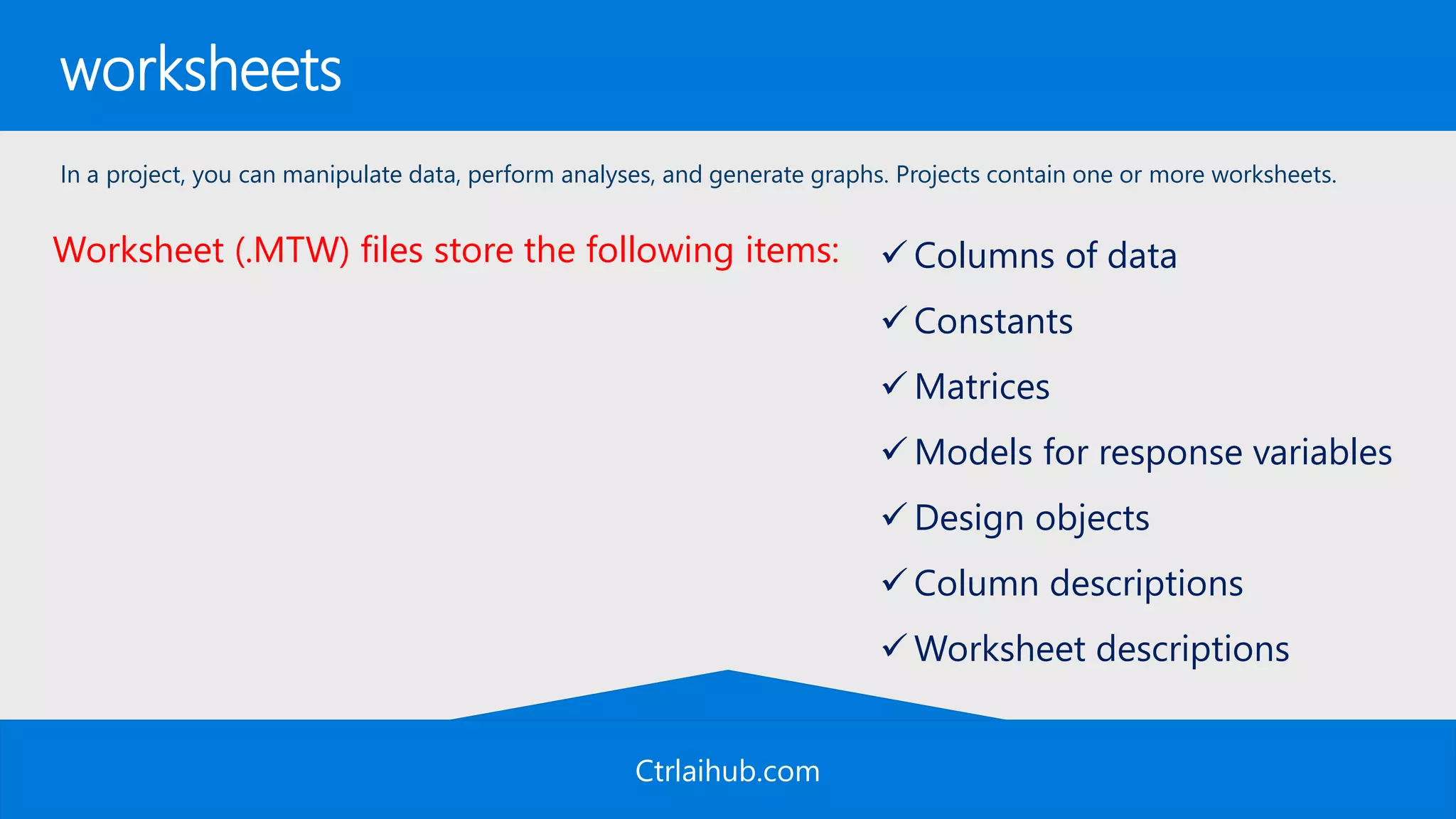 Ctrlaihub.com
worksheets
In a project, you can manipulate data, perform analyses, and generate graphs. Projects contain one or more worksheets.
 Columns of data
 Constants
 Matrices
 Models for response variables
 Design objects
 Column descriptions
 Worksheet descriptions
Worksheet (.MTW) files store the following items:
 