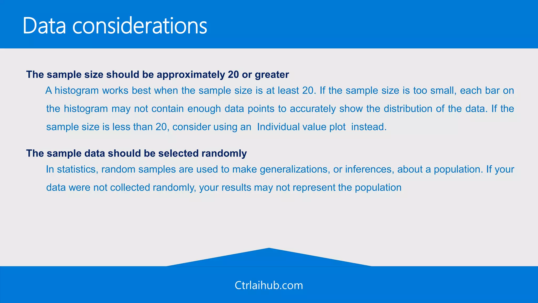 Ctrlaihub.com
Data considerations
The sample size should be approximately 20 or greater
A histogram works best when the sample size is at least 20. If the sample size is too small, each bar on
the histogram may not contain enough data points to accurately show the distribution of the data. If the
sample size is less than 20, consider using an Individual value plot instead.
The sample data should be selected randomly
In statistics, random samples are used to make generalizations, or inferences, about a population. If your
data were not collected randomly, your results may not represent the population
 