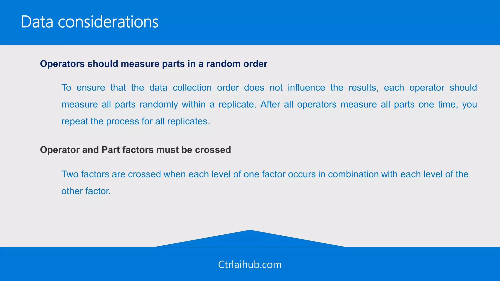 Ctrlaihub.com
Data considerations
Operators should measure parts in a random order
Operator and Part factors must be crossed
To ensure that the data collection order does not influence the results, each operator should
measure all parts randomly within a replicate. After all operators measure all parts one time, you
repeat the process for all replicates.
Two factors are crossed when each level of one factor occurs in combination with each level of the
other factor.
 